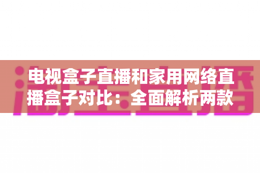 电视盒子直播和家用网络直播盒子对比：全面解析两款设备的差异与选购指南