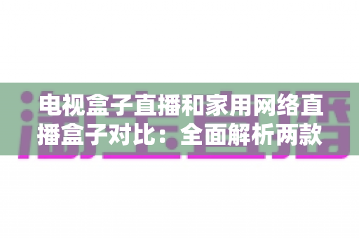 电视盒子直播和家用网络直播盒子对比：全面解析两款设备的差异与选购指南