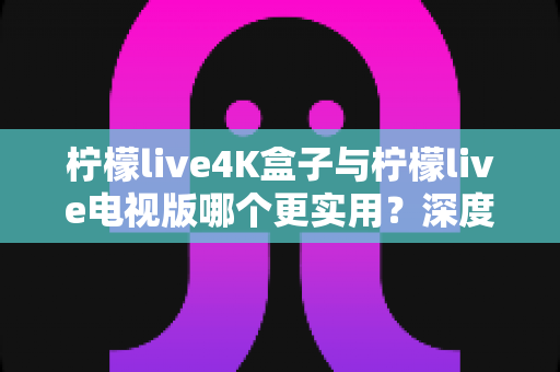柠檬live4K盒子与柠檬live电视版哪个更实用？深度对比解析，帮你选对不选贵