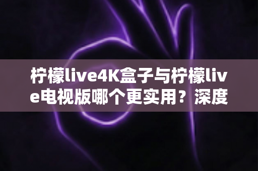 柠檬live4K盒子与柠檬live电视版哪个更实用？深度对比解析，帮你选对不选贵
