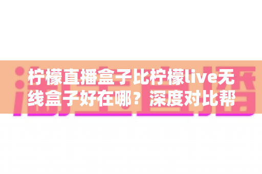 柠檬直播盒子比柠檬live无线盒子好在哪?深度对比帮你选对设备 柠檬直播盒子比柠檬live无线盒子好在哪?深度对比帮你选对设备