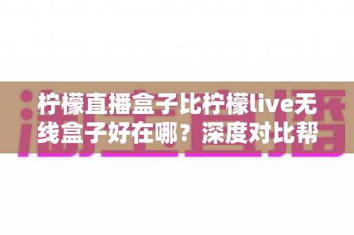 柠檬直播盒子比柠檬live无线盒子好在哪？深度对比帮你选对设备