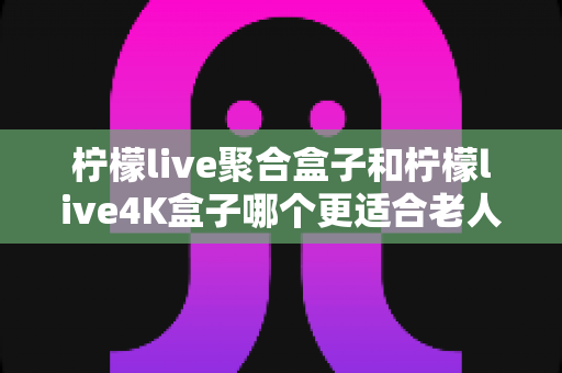 柠檬live聚合盒子和柠檬live4K盒子哪个更适合老人用?超详细长辈电视盒子选购指南与实用建议 柠檬live聚合盒子和柠檬live4K盒子哪个更适合老人用?超详细长辈电视盒子选购指南与实用建议