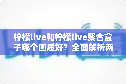 柠檬live和柠檬live聚合盒子哪个画质好？全面解析两大观影方案的画质差异与选购建议