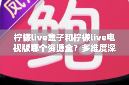 柠檬live盒子和柠檬live电视版哪个资源全?多维度深度对比帮你选对版本 柠檬live盒子和柠檬live电视版哪个资源全?多维度深度对比帮你选对版本