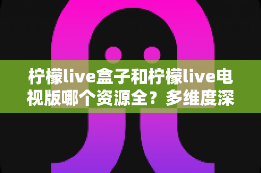 柠檬live盒子和柠檬live电视版哪个资源全？多维度深度对比帮你选对版本