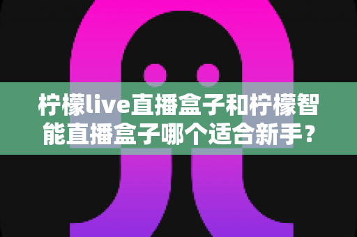 柠檬live直播盒子和柠檬智能直播盒子哪个适合新手？新手选购全攻略与深度对比解析
