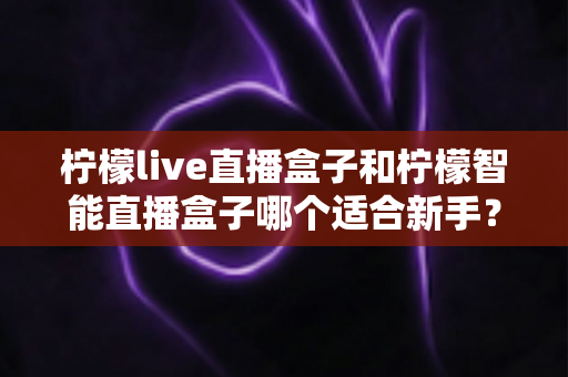 柠檬live直播盒子和柠檬智能直播盒子哪个适合新手？新手选购全攻略与深度对比解析
