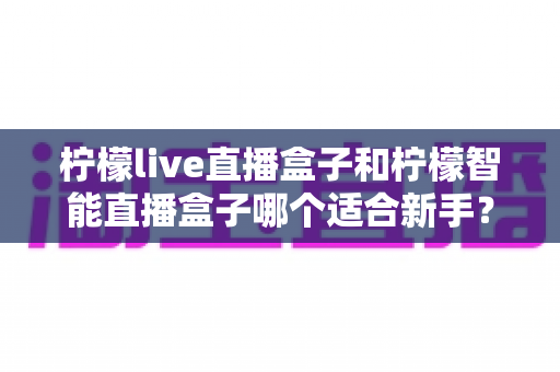 柠檬live直播盒子和柠檬智能直播盒子哪个适合新手？新手选购全攻略与深度对比解析