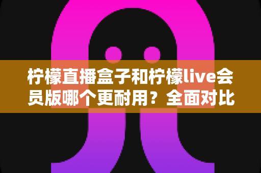 柠檬直播盒子和柠檬live会员版哪个更耐用?全面对比评测与实用选购指南 柠檬直播盒子和柠檬live会员版哪个更耐用?全面对比评测与实用选购指南