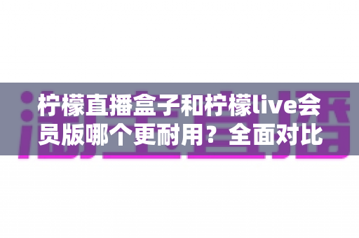 柠檬直播盒子和柠檬live会员版哪个更耐用?全面对比评测与实用选购指南 柠檬直播盒子和柠檬live会员版哪个更耐用?全面对比评测与实用选购指南