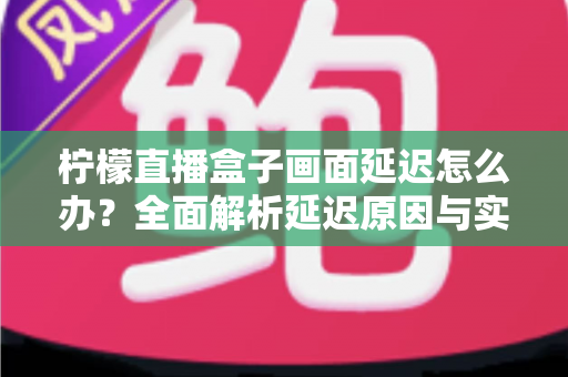 柠檬直播盒子画面延迟怎么办?全面解析延迟原因与实用解决技巧 柠檬直播盒子画面延迟怎么办?全面解析延迟原因与实用解决技巧