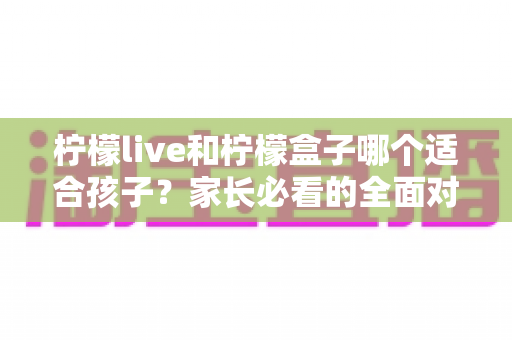 柠檬live和柠檬盒子哪个适合孩子？家长必看的全面对比与选购指南