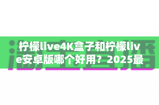 柠檬live4K盒子和柠檬live安卓版哪个好用?2025最新深度对比与家庭观影选购指南 柠檬live4K盒子和柠檬live安卓版哪个好用?2025最新深度对比与家庭观影选购指南