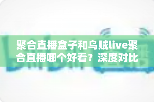 聚合直播盒子和乌贼live聚合直播哪个好看？深度对比评测帮你选对直播神器