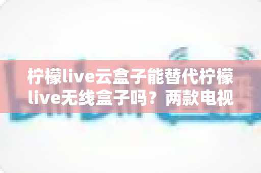 柠檬live云盒子能替代柠檬live无线盒子吗？两款电视盒子全方位对比与选购指南