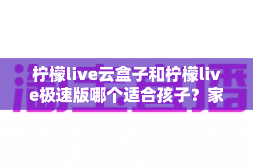 柠檬live云盒子和柠檬live极速版哪个适合孩子?家长必读的全方位对比指南 柠檬live云盒子和柠檬live极速版哪个适合孩子?家长必读的全方位对比指南