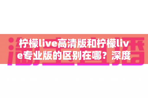 柠檬live高清版和柠檬live专业版的区别在哪？深度对比解析两大版本，帮你选对不踩坑