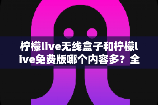 柠檬live无线盒子和柠檬live免费版哪个内容多?全方位对比解析与实用选择指南 柠檬live无线盒子和柠檬live免费版哪个内容多?全方位对比解析与实用选择指南