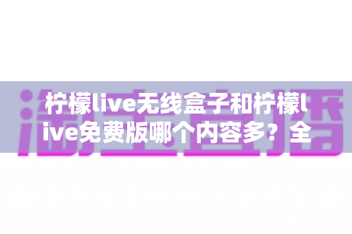 柠檬live无线盒子和柠檬live免费版哪个内容多?全方位对比解析与实用选择指南 柠檬live无线盒子和柠檬live免费版哪个内容多?全方位对比解析与实用选择指南
