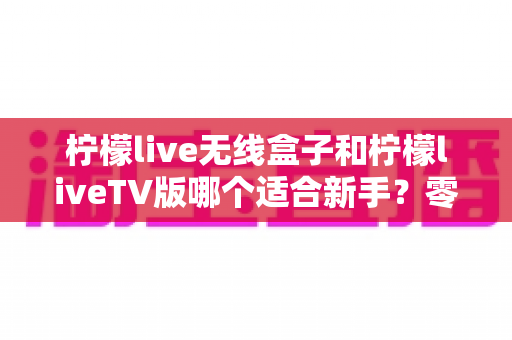 柠檬live无线盒子和柠檬liveTV版哪个适合新手?零基础用户必看的选择指南与全面对比评测 柠檬live无线盒子和柠檬liveTV版哪个适合新手?零基础用户必看的选择指南与全面对比评测