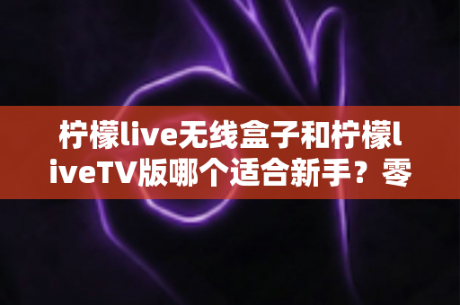 柠檬live无线盒子和柠檬liveTV版哪个适合新手？零基础用户必看的选择指南与全面对比评测