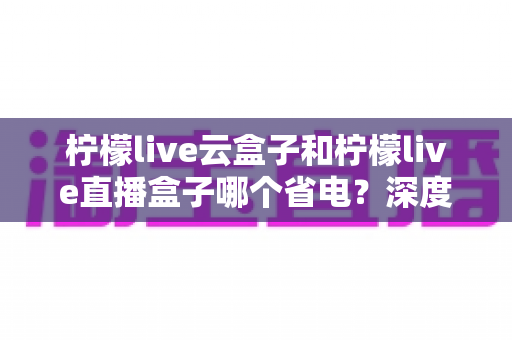 柠檬live云盒子和柠檬live直播盒子哪个省电？深度解析两款设备功耗差异与实用节能指南