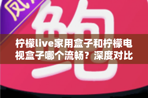 柠檬live家用盒子和柠檬电视盒子哪个流畅?深度对比评测帮你选对不踩坑 柠檬live家用盒子和柠檬电视盒子哪个流畅?深度对比评测帮你选对不踩坑
