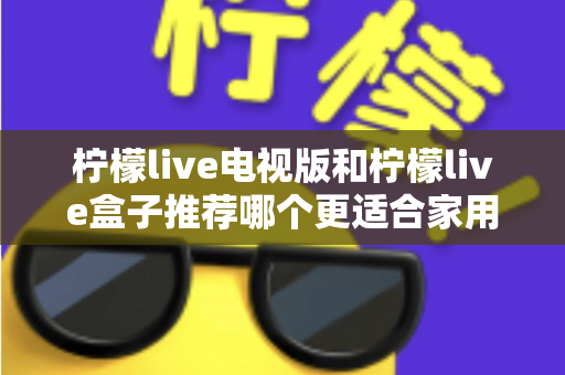 柠檬live电视版和柠檬live盒子推荐哪个更适合家用？全面对比解析帮你选对家庭观影方案