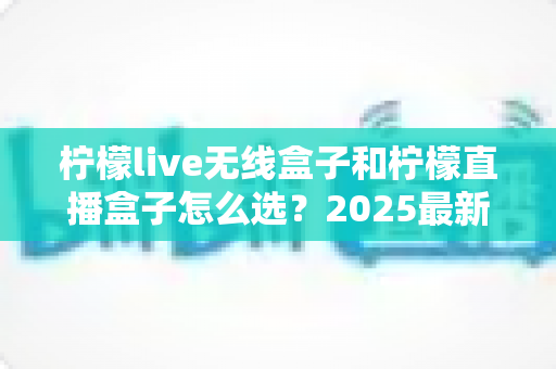 柠檬live无线盒子和柠檬直播盒子怎么选？2025最新选购指南帮你一次搞懂