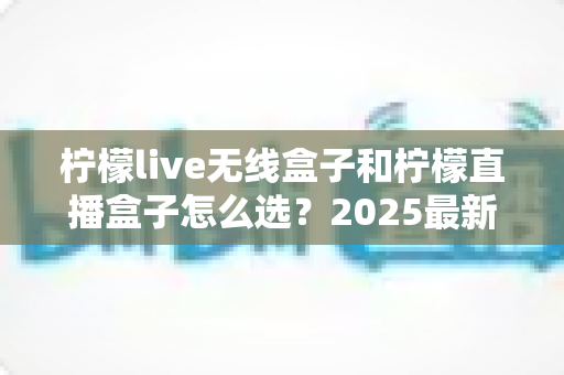 柠檬live无线盒子和柠檬直播盒子怎么选？2025最新选购指南帮你一次搞懂