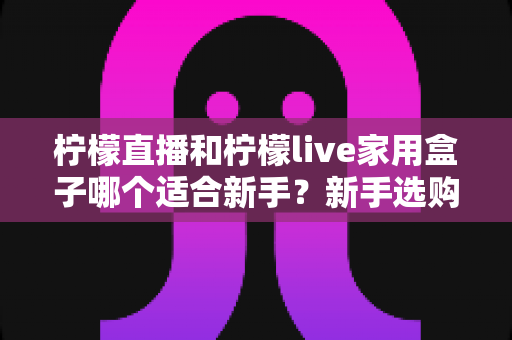 柠檬直播和柠檬live家用盒子哪个适合新手?新手选购全攻略一次讲清 柠檬直播和柠檬live家用盒子哪个适合新手?新手选购全攻略一次讲清