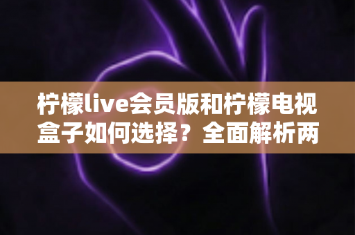 柠檬live会员版和柠檬电视盒子如何选择？全面解析两大方案的差异与最佳选购策略