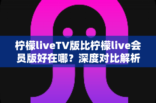 柠檬liveTV版比柠檬live会员版好在哪?深度对比解析与选购全指南 柠檬liveTV版比柠檬live会员版好在哪?深度对比解析与选购全指南