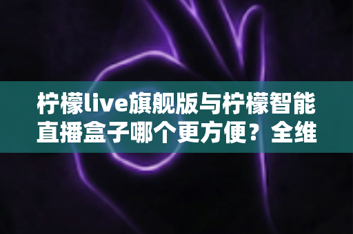 柠檬live旗舰版与柠檬智能直播盒子哪个更方便？全维度直播设备对比指南，助你快速搭建高效直播间