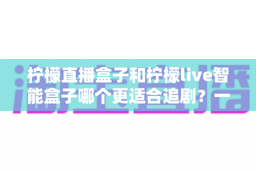柠檬直播盒子和柠檬live智能盒子哪个更适合追剧?一文读懂两款盒子的真实差异与选购攻略 柠檬直播盒子和柠檬live智能盒子哪个更适合追剧?一文读懂两款盒子的真实差异与选购攻略