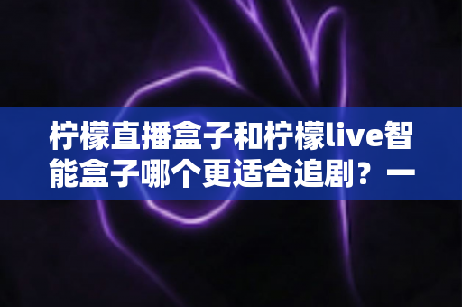 柠檬直播盒子和柠檬live智能盒子哪个更适合追剧?一文读懂两款盒子的真实差异与选购攻略 柠檬直播盒子和柠檬live智能盒子哪个更适合追剧?一文读懂两款盒子的真实差异与选购攻略