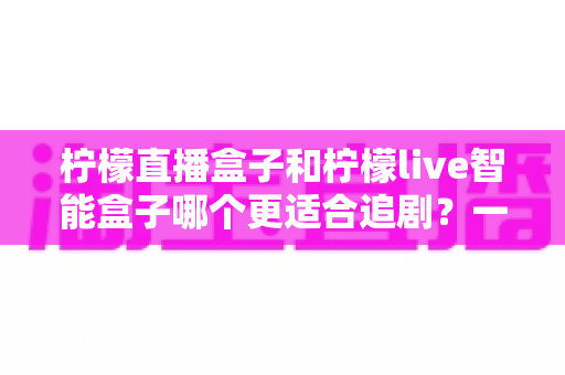柠檬直播盒子和柠檬live智能盒子哪个更适合追剧？一文读懂两款盒子的真实差异与选购攻略