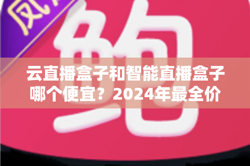 云直播盒子和智能直播盒子哪个便宜？2024年最全价格对比与选购指南
