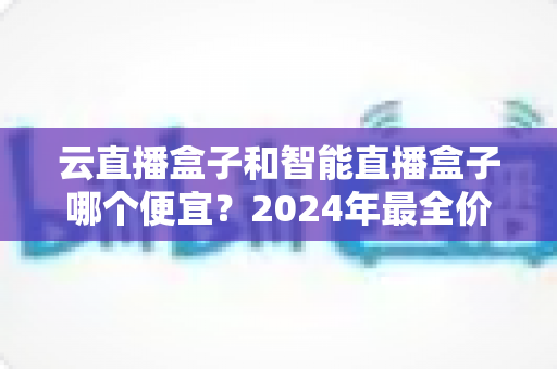 云直播盒子和智能直播盒子哪个便宜？2024年最全价格对比与选购指南