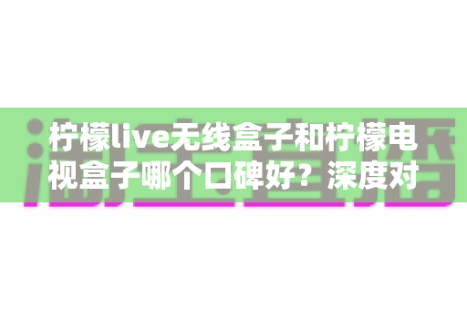 柠檬live无线盒子和柠檬电视盒子哪个口碑好？深度对比评测帮你选对不踩坑