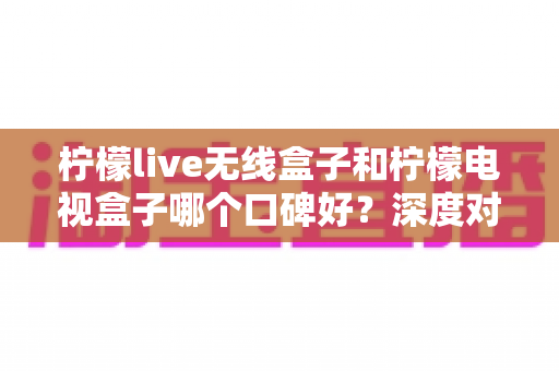 柠檬live无线盒子和柠檬电视盒子哪个口碑好？深度对比评测帮你选对不踩坑