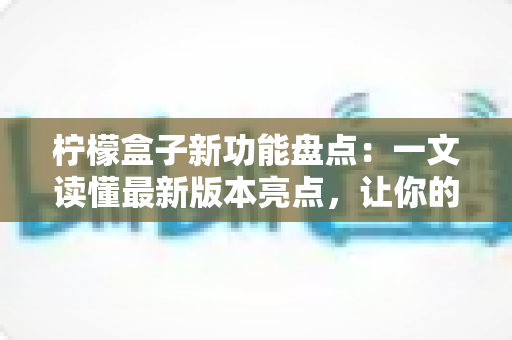 柠檬盒子新功能盘点：一文读懂最新版本亮点，让你的开箱体验更上一层楼