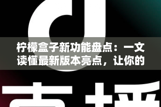 柠檬盒子新功能盘点：一文读懂最新版本亮点，让你的开箱体验更上一层楼