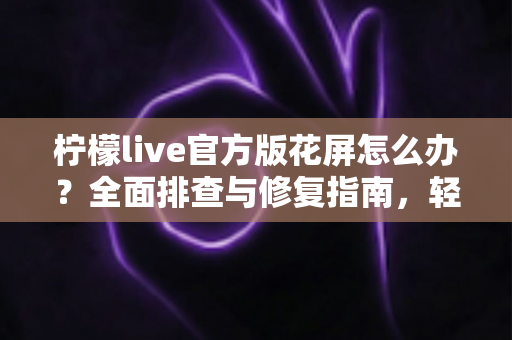 柠檬live官方版花屏怎么办？全面排查与修复指南，轻松恢复清晰流畅观看体验