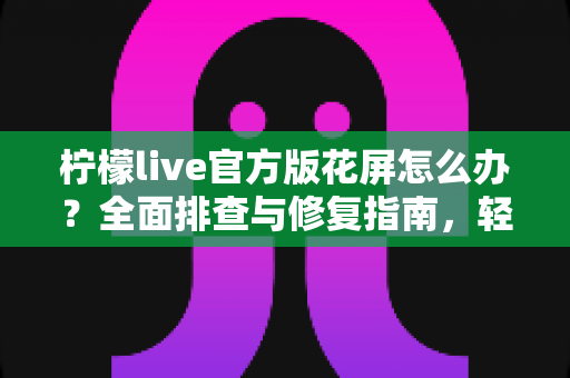 柠檬live官方版花屏怎么办？全面排查与修复指南，轻松恢复清晰流畅观看体验