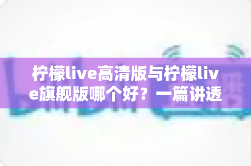 柠檬live高清版与柠檬live旗舰版哪个好?一篇讲透差异与选购建议的深度对比指南 柠檬live高清版与柠檬live旗舰版哪个好?一篇讲透差异与选购建议的深度对比指南