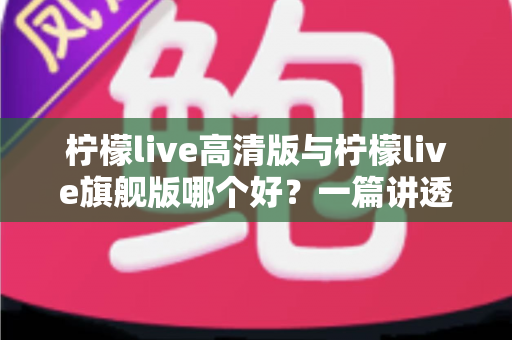 柠檬live高清版与柠檬live旗舰版哪个好？一篇讲透差异与选购建议的深度对比指南