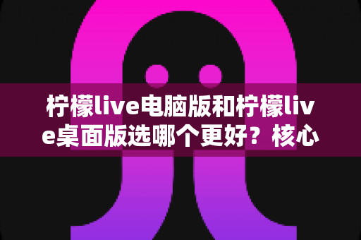 柠檬live电脑版和柠檬live桌面版选哪个更好？核心区别、优缺点对比与实用选择指南全解析