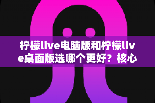 柠檬live电脑版和柠檬live桌面版选哪个更好？核心区别、优缺点对比与实用选择指南全解析